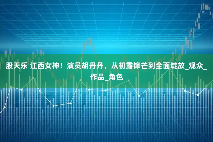 股天乐 江西女神！演员胡丹丹，从初露锋芒到全面绽放_观众_作品_角色