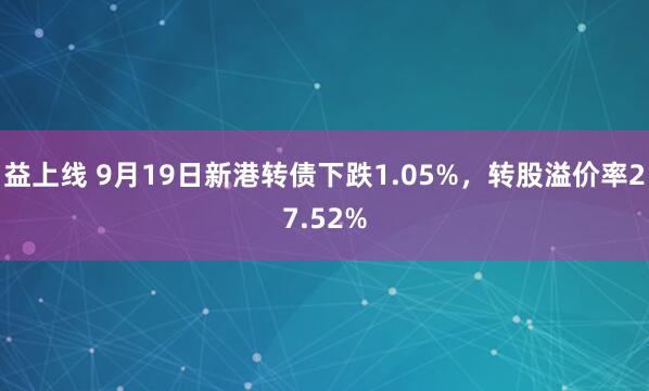 益上线 9月19日新港转债下跌1.05%，转股溢价率27.52%