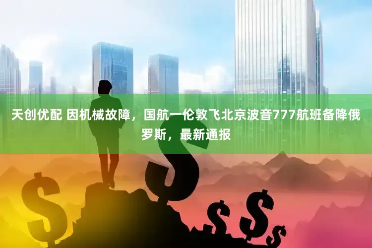 天创优配 因机械故障，国航一伦敦飞北京波音777航班备降俄罗斯，最新通报