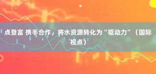 点登富 携手合作，将水资源转化为“驱动力”（国际视点）