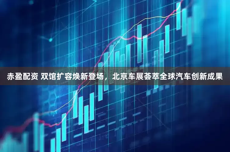 赤盈配资 双馆扩容焕新登场，北京车展荟萃全球汽车创新成果